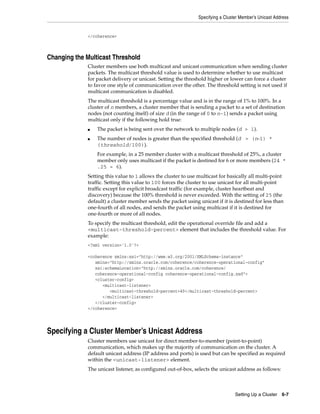 Specifying a Cluster Member’s Unicast Address


              </coherence>



Changing the Multicast Threshold
              Cluster members use both multicast and unicast communication when sending cluster
              packets. The multicast threshold value is used to determine whether to use multicast
              for packet delivery or unicast. Setting the threshold higher or lower can force a cluster
              to favor one style of communication over the other. The threshold setting is not used if
              multicast communication is disabled.
              The multicast threshold is a percentage value and is in the range of 1% to 100%. In a
              cluster of n members, a cluster member that is sending a packet to a set of destination
              nodes (not counting itself) of size d (in the range of 0 to n-1) sends a packet using
              multicast only if the following hold true:
              ■   The packet is being sent over the network to multiple nodes (d > 1).
              ■   The number of nodes is greater than the specified threshold (d > (n-1) *
                  (threshold/100)).
                  For example, in a 25 member cluster with a multicast threshold of 25%, a cluster
                  member only uses multicast if the packet is destined for 6 or more members (24 *
                  .25 = 6).
              Setting this value to 1 allows the cluster to use multicast for basically all multi-point
              traffic. Setting this value to 100 forces the cluster to use unicast for all multi-point
              traffic except for explicit broadcast traffic (for example, cluster heartbeat and
              discovery) because the 100% threshold is never exceeded. With the setting of 25 (the
              default) a cluster member sends the packet using unicast if it is destined for less than
              one-fourth of all nodes, and sends the packet using multicast if it is destined for
              one-fourth or more of all nodes.
              To specify the multicast threshold, edit the operational override file and add a
              <multicast-threshold-percent> element that includes the threshold value. For
              example:
              <?xml version='1.0'?>

              <coherence xmlns:xsi="http://www.w3.org/2001/XMLSchema-instance"
                 xmlns="http://xmlns.oracle.com/coherence/coherence-operational-config"
                 xsi:schemaLocation="http://xmlns.oracle.com/coherence/
                 coherence-operational-config coherence-operational-config.xsd">
                 <cluster-config>
                    <multicast-listener>
                       <multicast-threshold-percent>40</multicast-threshold-percent>
                    </multicast-listener>
                 </cluster-config>
              </coherence>




Specifying a Cluster Member’s Unicast Address
              Cluster members use unicast for direct member-to-member (point-to-point)
              communication, which makes up the majority of communication on the cluster. A
              default unicast address (IP address and ports) is used but can be specified as required
              within the <unicast-listener> element.
              The unicast listener, as configured out-of-box, selects the unicast address as follows:



                                                                                  Setting Up a Cluster 6-7
 
