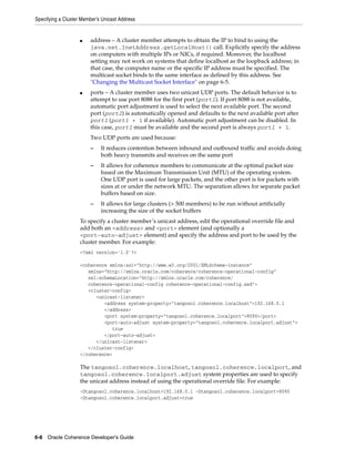 Specifying a Cluster Member’s Unicast Address


                    ■   address – A cluster member attempts to obtain the IP to bind to using the
                        java.net.InetAddress.getLocalHost() call. Explicitly specify the address
                        on computers with multiple IPs or NICs, if required. Moreover, the localhost
                        setting may not work on systems that define localhost as the loopback address; in
                        that case, the computer name or the specific IP address must be specified. The
                        multicast socket binds to the same interface as defined by this address. See
                        "Changing the Multicast Socket Interface" on page 6-5.
                    ■   ports – A cluster member uses two unicast UDP ports. The default behavior is to
                        attempt to use port 8088 for the first port (port1). If port 8088 is not available,
                        automatic port adjustment is used to select the next available port. The second
                        port (port2) is automatically opened and defaults to the next available port after
                        port1 (port1 + 1 if available). Automatic port adjustment can be disabled. In
                        this case, port1 must be available and the second port is always port1 + 1.
                        Two UDP ports are used because:
                        –    It reduces contention between inbound and outbound traffic and avoids doing
                             both heavy transmits and receives on the same port
                        –    It allows for coherence members to communicate at the optimal packet size
                             based on the Maximum Transmission Unit (MTU) of the operating system.
                             One UDP port is used for large packets, and the other port is for packets with
                             sizes at or under the network MTU. The separation allows for separate packet
                             buffers based on size.
                        –    It allows for large clusters (> 500 members) to be run without artificially
                             increasing the size of the socket buffers
                    To specify a cluster member’s unicast address, edit the operational override file and
                    add both an <address> and <port> element (and optionally a
                    <port-auto-adjust> element) and specify the address and port to be used by the
                    cluster member. For example:
                    <?xml version='1.0'?>

                    <coherence xmlns:xsi="http://www.w3.org/2001/XMLSchema-instance"
                       xmlns="http://xmlns.oracle.com/coherence/coherence-operational-config"
                       xsi:schemaLocation="http://xmlns.oracle.com/coherence/
                       coherence-operational-config coherence-operational-config.xsd">
                       <cluster-config>
                          <unicast-listener>
                             <address system-property="tangosol.coherence.localhost">192.168.0.1
                             </address>
                             <port system-property="tangosol.coherence.localport">8090</port>
                             <port-auto-adjust system-property="tangosol.coherence.localport.adjust">
                                true
                             </port-auto-adjust>
                          </unicast-listener>
                       </cluster-config>
                    </coherence>

                    The tangosol.coherence.localhost, tangosol.coherence.localport, and
                    tangosol.coherence.localport.adjust system properties are used to specify
                    the unicast address instead of using the operational override file. For example:
                    -Dtangosol.coherence.localhost=192.168.0.1 -Dtangosol.coherence.localport=8090
                    -Dtangosol.coherence.localport.adjust=true




6-8 Oracle Coherence Developer's Guide
 