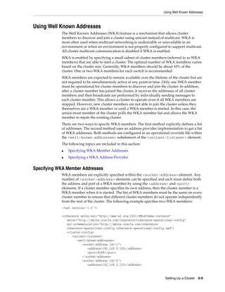 Using Well Known Addresses



Using Well Known Addresses
            The Well Known Addresses (WKA) feature is a mechanism that allows cluster
            members to discover and join a cluster using unicast instead of multicast. WKA is
            most often used when multicast networking is undesirable or unavailable in an
            environment or when an environment is not properly configured to support multicast.
            All cluster multicast communication is disabled if WKA is enabled.
            WKA is enabled by specifying a small subset of cluster members (referred to as WKA
            members) that are able to start a cluster. The optimal number of WKA members varies
            based on the cluster size. Generally, WKA members should be about 10% of the
            cluster. One or two WKA members for each switch is recommended.
            WKA members are expected to remain available over the lifetime of the cluster but are
            not required to be simultaneously active at any point in time. Only one WKA member
            must be operational for cluster members to discover and join the cluster. In addition,
            after a cluster member has joined the cluster, it receives the addresses of all cluster
            members and then broadcasts are performed by individually sending messages to
            each cluster member. This allows a cluster to operate even if all WKA members are
            stopped. However, new cluster members are not able to join the cluster unless they
            themselves are a WKA member or until a WKA member is started. In this case, the
            senior-most member of the cluster polls the WKA member list and allows the WKA
            member to rejoin the existing cluster.
            There are two ways to specify WKA members. The first method explicitly defines a list
            of addresses. The second method uses an address provider implementation to get a list
            of WKA addresses. Both methods are configured in an operational override file within
            the <well-known-addresses> subelement of the <unicast-listener> element.
            The following topics are included in this section:
            ■   Specifying WKA Member Addresses
            ■   Specifying a WKA Address Provider


Specifying WKA Member Addresses
            WKA members are explicitly specified within the <socket-address> element. Any
            number of <socket-address> elements can be specified and each must define both
            the address and port of a WKA member by using the <address> and <port>
            elements. If a cluster member specifies its own address, then the cluster member is a
            WKA member when it is started. The list of WKA members must be the same on every
            cluster member to ensure that different cluster members do not operate independently
            from the rest of the cluster. The following example specifies two WKA members:
            <?xml version='1.0'?>

            <coherence xmlns:xsi="http://www.w3.org/2001/XMLSchema-instance"
               xmlns="http://xmlns.oracle.com/coherence/coherence-operational-config"
               xsi:schemaLocation="http://xmlns.oracle.com/coherence/
               coherence-operational-config coherence-operational-config.xsd">
               <cluster-config>
                  <unicast-listener>
                     <well-known-addresses>
                        <socket-address id="1">
                           <address>192.168.0.100</address>
                           <port>8088</port>
                        </socket-address>
                        <socket-address id="2">
                           <address>192.168.0.101</address>



                                                                            Setting Up a Cluster 6-9
 