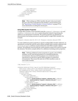 Using Well Known Addresses


                                 <port>8088</port>
                              </socket-address>
                           </well-known-addresses>
                        </unicast-listener>
                     </cluster-config>
                  </coherence>



                             Note:   When setting up a WKA member, the port value must match
                             the port value that is specified for the member’s unicast listener port.
                             See "Specifying a Cluster Member’s Unicast Address" on page 6-7 for
                             more information on setting the unicast port.


                  Using WKA System Properties
                  A single WKA member can be specified using the tangosol.coherence.wka and
                  tangosol.coherence.wka.port system properties instead of specifying the
                  address in an operational override file. The system properties are intended for
                  demonstration and testing scenarios to quickly specify a single WKA member. For
                  example:
                  -Dtangosol.coherence.wka=192.168.0.100 -Dtangosol.coherence.wka.port=8088

                  To create additional system properties to specify multiple WKA member addresses, an
                  operational override file must be used to define multiple WKA member addresses and
                  a system-property attribute must be defined for each WKA member address
                  element. The attributes must include the system property names to be used to override
                  the elements. The below example defines two addresses including system properties:


                             Note:   Defining additional system properties to specify a list of WKA
                             members can be used during testing or in controlled production
                             environments. However, the best practice is to exclusively use an
                             operational override file to specify WKA members in production
                             environments. This ensure the same list of WKA members exists on
                             each cluster member.


                  <?xml version='1.0'?>

                  <coherence xmlns:xsi="http://www.w3.org/2001/XMLSchema-instance"
                     xmlns="http://xmlns.oracle.com/coherence/coherence-operational-config"
                     xsi:schemaLocation="http://xmlns.oracle.com/coherence/
                     coherence-operational-config coherence-operational-config.xsd">
                     <cluster-config>
                        <unicast-listener>
                           <well-known-addresses>
                              <socket-address id="1">
                                 <address system-property="tangosol.coherence.wka"></address>
                                 <port system-property="tangosol.coherence.wka.port"></port>
                              </socket-address>
                              <socket-address id="2">
                                 <address system-property="tangosol.coherence.wka2"></address>
                                 <port system-property="tangosol.coherence.wka2.port"></port>
                              </socket-address>
                           </well-known-addresses>
                        </unicast-listener>
                     </cluster-config>
                  </coherence>


6-10 Oracle Coherence Developer's Guide
 