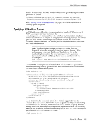 Using Well Known Addresses



             For the above example, the WKA member addresses are specified using the system
             properties as follows:
             -Dtangosol.coherence.wka=192.168.0.102 -Dtangosol.coherence.wka.port=8090
             -Dtangosol.coherence.wka2=192.168.0.103 -Dtangosol.coherence.wka2.port=8094

             See "Creating Custom System Properties" on page 3-20 for more information on
             defining system properties.


Specifying a WKA Address Provider
             A WKA address provider offers a programmatic way to define WKA members. A
             WKA address provider must implement the
             com.tangosol.net.AddressProvider interface. Implementations may be as
             simple as a static list or as complex as using dynamic discovery protocols. The address
             provider must return a terminating null address to indicate that all available
             addresses have been returned. The address provider implementation is called when
             the cluster member starts.


                     Note: implementations must exercise extreme caution since any
                     delay with returned or unhandled exceptions causes a discovery delay
                     and may cause a complete shutdown of the cluster service on the
                     member. Implementations that involve more expensive operations
                     (for example, network fetch) may choose to do so asynchronously by
                     extending the
                     com.tangosol.net.RefreshableAddressProvider class.


             To use a WKA address provider implementation, add an <address-provider>
             element and specify the fully qualified name of the implementation class within the
             <class-name> element. For example:
             <?xml version='1.0'?>

             <coherence xmlns:xsi="http://www.w3.org/2001/XMLSchema-instance"
                xmlns="http://xmlns.oracle.com/coherence/coherence-operational-config"
                xsi:schemaLocation="http://xmlns.oracle.com/coherence/
                coherence-operational-config coherence-operational-config.xsd">
                <cluster-config>
                   <unicast-listener>
                      <well-known-addresses>
                         <address-provider>
                            <class-name>package.MyAddressProvider</class-name>
                         </address-provider>
                      </well-known-addresses>
                   </unicast-listener>
                </cluster-config>
             </coherence>

             As an alternative, the <address-provider> element supports the use of a
             <class-factory-name> element that is used to specify a factory class for creating
             AddressProvider instances, and a <method-name> element to specify the static
             factory method on the factory class that performs object instantiation. The following
             example gets an address provider instance using the getAddressProvider method
             on the MyAddressProviderFactory class.
             <?xml version='1.0'?>



                                                                            Setting Up a Cluster   6-11
 