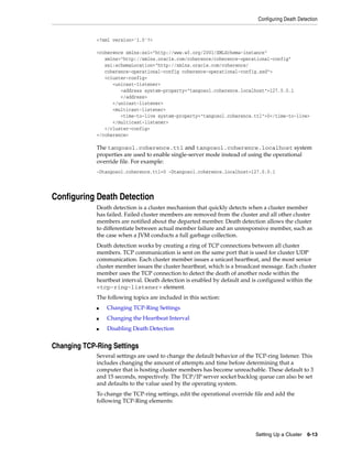 Configuring Death Detection


             <?xml version='1.0'?>

             <coherence xmlns:xsi="http://www.w3.org/2001/XMLSchema-instance"
                xmlns="http://xmlns.oracle.com/coherence/coherence-operational-config"
                xsi:schemaLocation="http://xmlns.oracle.com/coherence/
                coherence-operational-config coherence-operational-config.xsd">
                <cluster-config>
                   <unicast-listener>
                      <address system-property="tangosol.coherence.localhost">127.0.0.1
                      </address>
                   </unicast-listener>
                   <multicast-listener>
                      <time-to-live system-property="tangosol.coherence.ttl">0</time-to-live>
                   </multicast-listener>
                </cluster-config>
             </coherence>

             The tangosol.coherence.ttl and tangosol.coherence.localhost system
             properties are used to enable single-server mode instead of using the operational
             override file. For example:
             -Dtangosol.coherence.ttl=0 -Dtangosol.coherence.localhost=127.0.0.1




Configuring Death Detection
             Death detection is a cluster mechanism that quickly detects when a cluster member
             has failed. Failed cluster members are removed from the cluster and all other cluster
             members are notified about the departed member. Death detection allows the cluster
             to differentiate between actual member failure and an unresponsive member, such as
             the case when a JVM conducts a full garbage collection.
             Death detection works by creating a ring of TCP connections between all cluster
             members. TCP communication is sent on the same port that is used for cluster UDP
             communication. Each cluster member issues a unicast heartbeat, and the most senior
             cluster member issues the cluster heartbeat, which is a broadcast message. Each cluster
             member uses the TCP connection to detect the death of another node within the
             heartbeat interval. Death detection is enabled by default and is configured within the
             <tcp-ring-listener> element.
             The following topics are included in this section:
             ■   Changing TCP-Ring Settings
             ■   Changing the Heartbeat Interval
             ■   Disabling Death Detection


Changing TCP-Ring Settings
             Several settings are used to change the default behavior of the TCP-ring listener. This
             includes changing the amount of attempts and time before determining that a
             computer that is hosting cluster members has become unreachable. These default to 3
             and 15 seconds, respectively. The TCP/IP server socket backlog queue can also be set
             and defaults to the value used by the operating system.
             To change the TCP-ring settings, edit the operational override file and add the
             following TCP-Ring elements:




                                                                            Setting Up a Cluster   6-13
 