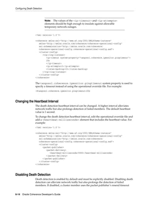 Configuring Death Detection



                              Note: The values of the <ip-timeout> and <ip-attempts>
                              elements should be high enough to insulate against allowable
                              temporary network outages.


                    <?xml version='1.0'?>

                    <coherence xmlns:xsi="http://www.w3.org/2001/XMLSchema-instance"
                       xmlns="http://xmlns.oracle.com/coherence/coherence-operational-config"
                       xsi:schemaLocation="http://xmlns.oracle.com/coherence/
                       coherence-operational-config coherence-operational-config.xsd">
                       <cluster-config>
                          <tcp-ring-listener>
                             <ip-timeout system-property="tangosol.coherence.ipmonitor.pingtimeout">
                             10s
                             </ip-timeout>
                             <ip-attempts>2</ip-attempts>
                             <listen-backlog>10</listen-backlog>
                          </tcp-ring-listener>
                       </cluster-config>
                    </coherence>

                    The tangosol.coherence.ipmonitor.pingtimeout system property is used to
                    specify a timeout instead of using the operational override file. For example:
                    -Dtangosol.coherence.ipmonitor.pingtimeout=20s



Changing the Heartbeat Interval
                    The death detection heartbeat interval can be changed. A higher interval alleviates
                    network traffic but also prolongs detection of failed members. The default heartbeat
                    value is 1 second.
                    To change the death detection heartbeat interval, edit the operational override file and
                    add a <heartbeat-milliseconds> element that includes the heartbeat value. For
                    example:
                    <?xml version='1.0'?>

                    <coherence xmlns:xsi="http://www.w3.org/2001/XMLSchema-instance"
                       xmlns="http://xmlns.oracle.com/coherence/coherence-operational-config"
                       xsi:schemaLocation="http://xmlns.oracle.com/coherence/
                       coherence-operational-config coherence-operational-config.xsd">
                       <cluster-config>
                          <packet-publisher>
                             <packet-delivery>
                                <heartbeat-milliseconds>5000</heartbeat-milliseconds>
                             </packet-delivery>
                          </packet-publisher>
                       </cluster-config>
                    </coherence>



Disabling Death Detection
                    Death detection is enabled by default and must be explicitly disabled. Disabling death
                    detection can alleviate network traffic but also prolongs the detection of failed
                    members. If disabled, a cluster member uses the packet publisher’s resend timeout


6-14 Oracle Coherence Developer's Guide
 