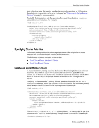 Specifying Cluster Priorities


              interval to determine that another member has stopped responding to UDP packets.
              By default, the timeout interval is set to 5 minutes. See "Changing the Packet Resend
              Timeout" on page 9-6 for more details.
              To disable death detection, edit the operational override file and add an <enabled>
              element that is set to false. For example:
              <?xml version='1.0'?>

              <coherence xmlns:xsi="http://www.w3.org/2001/XMLSchema-instance"
                 xmlns="http://xmlns.oracle.com/coherence/coherence-operational-config"
                 xsi:schemaLocation="http://xmlns.oracle.com/coherence/
                 coherence-operational-config coherence-operational-config.xsd">
                 <cluster-config>
                    <tcp-ring-listener>
                       <enabled>false</enabled>
                    </tcp-ring-listener>
                 </cluster-config>
              </coherence>




Specifying Cluster Priorities
              The cluster priority mechanism allows a priority value to be assigned to a cluster
              member and to different threads running within a member.
              The following topics are included in this section:
              ■   Specifying a Cluster Member’s Priority
              ■   Specifying Thread Priority


Specifying a Cluster Member’s Priority
              A cluster member’s priority is used as the basis for determining tie-breakers between
              members. If a condition occurs in which one of two members is ejected from the
              cluster, and in the rare case that it is not possible to objectively determine which of the
              two is at fault and should be ejected, then the member with the lower priority is
              ejected.
              To specify a cluster member’s priority, edit the operational override file and add a
              <priority> element, within the <member-identity> node, that includes a priority
              value between 1 and 10 where 1 is the highest priority. For example:
              <?xml version='1.0'?>

              <coherence xmlns:xsi="http://www.w3.org/2001/XMLSchema-instance"
                 xmlns="http://xmlns.oracle.com/coherence/coherence-operational-config"
                 xsi:schemaLocation="http://xmlns.oracle.com/coherence/
                 coherence-operational-config coherence-operational-config.xsd">
                 <cluster-config>
                    <member-identity>
                       <priority system-property="tangosol.coherence.priority">1</priority>
                    </member-identity>
                 </cluster-config>
              </coherence>

              The tangosol.coherence.priority system property can also be used to specify a
              cluster member’s priority instead of using the operational override file. For example:
              -Dtangosol.coherence.priority=1



                                                                                Setting Up a Cluster    6-15
 