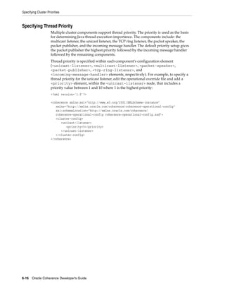 Specifying Cluster Priorities



Specifying Thread Priority
                      Multiple cluster components support thread priority. The priority is used as the basis
                      for determining Java thread execution importance. The components include: the
                      multicast listener, the unicast listener, the TCP ring listener, the packet speaker, the
                      packet publisher, and the incoming message handler. The default priority setup gives
                      the packet publisher the highest priority followed by the incoming message handler
                      followed by the remaining components.
                      Thread priority is specified within each component’s configuration element
                      (<unicast-listener>, <multicast-listener>, <packet-speaker>,
                      <packet-publisher>, <tcp-ring-listener>, and
                      <incoming-message-handler> elements, respectively). For example, to specify a
                      thread priority for the unicast listener, edit the operational override file and add a
                      <priority> element, within the <unicast-listener> node, that includes a
                      priority value between 1 and 10 where 1 is the highest priority:
                      <?xml version='1.0'?>

                      <coherence xmlns:xsi="http://www.w3.org/2001/XMLSchema-instance"
                         xmlns="http://xmlns.oracle.com/coherence/coherence-operational-config"
                         xsi:schemaLocation="http://xmlns.oracle.com/coherence/
                         coherence-operational-config coherence-operational-config.xsd">
                         <cluster-config>
                            <unicast-listener>
                               <priority>5</priority>
                            </unicast-listener>
                         </cluster-config>
                      </coherence>




6-16 Oracle Coherence Developer's Guide
 