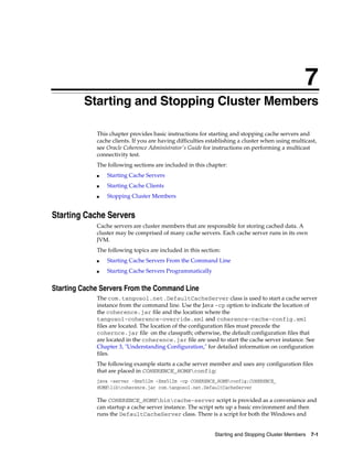 7
         Starting and Stopping Cluster Members
         7




             This chapter provides basic instructions for starting and stopping cache servers and
             cache clients. If you are having difficulties establishing a cluster when using multicast,
             see Oracle Coherence Administrator's Guide for instructions on performing a multicast
             connectivity test.
             The following sections are included in this chapter:
             ■   Starting Cache Servers
             ■   Starting Cache Clients
             ■   Stopping Cluster Members


Starting Cache Servers
             Cache servers are cluster members that are responsible for storing cached data. A
             cluster may be comprised of many cache servers. Each cache server runs in its own
             JVM.
             The following topics are included in this section:
             ■   Starting Cache Servers From the Command Line
             ■   Starting Cache Servers Programmatically


Starting Cache Servers From the Command Line
             The com.tangosol.net.DefaultCacheServer class is used to start a cache server
             instance from the command line. Use the Java -cp option to indicate the location of
             the coherence.jar file and the location where the
             tangosol-coherence-override.xml and coherence-cache-config.xml
             files are located. The location of the configuration files must precede the
             cohernce.jar file on the classpath; otherwise, the default configuration files that
             are located in the coherence.jar file are used to start the cache server instance. See
             Chapter 3, "Understanding Configuration," for detailed information on configuration
             files.
             The following example starts a cache server member and uses any configuration files
             that are placed in COHERENCE_HOMEconfig:
             java -server -Xms512m -Xmx512m -cp COHERENCE_HOMEconfig;COHERENCE_
             HOMElibcoherence.jar com.tangosol.net.DefaultCacheServer

             The COHERENCE_HOMEbincache-server script is provided as a convenience and
             can startup a cache server instance. The script sets up a basic environment and then
             runs the DefaultCacheServer class. There is a script for both the Windows and


                                                             Starting and Stopping Cluster Members   7-1
 