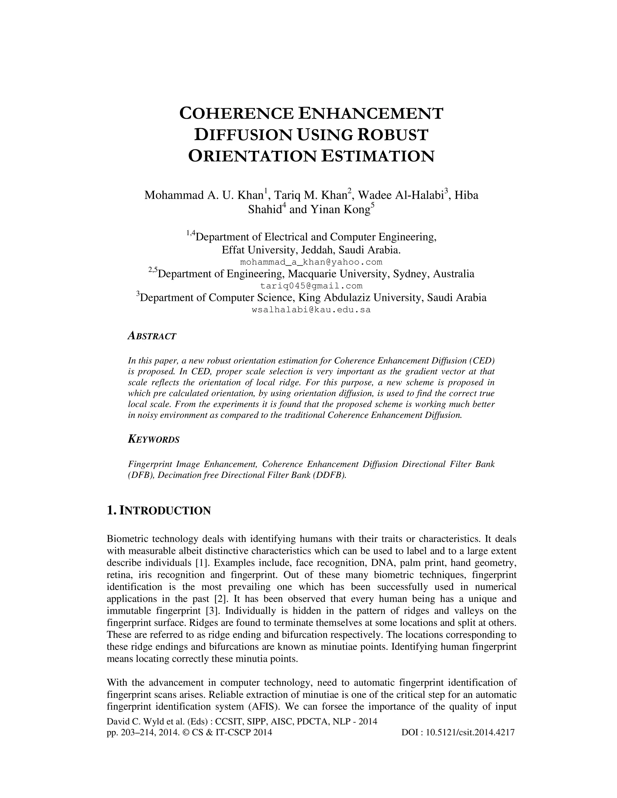 COHERENCE ENHANCEMENT
DIFFUSION USING ROBUST
ORIENTATION ESTIMATION
Mohammad A. U. Khan1, Tariq M. Khan2, Wadee Al-Halabi3, Hiba
Shahid4 and Yinan Kong5
1,4

Department of Electrical and Computer Engineering,
Effat University, Jeddah, Saudi Arabia.
mohammad_a_khan@yahoo.com

2,5

Department of Engineering, Macquarie University, Sydney, Australia
tariq045@gmail.com

3

Department of Computer Science, King Abdulaziz University, Saudi Arabia
wsalhalabi@kau.edu.sa

ABSTRACT
In this paper, a new robust orientation estimation for Coherence Enhancement Diffusion (CED)
is proposed. In CED, proper scale selection is very important as the gradient vector at that
scale reflects the orientation of local ridge. For this purpose, a new scheme is proposed in
which pre calculated orientation, by using orientation diffusion, is used to find the correct true
local scale. From the experiments it is found that the proposed scheme is working much better
in noisy environment as compared to the traditional Coherence Enhancement Diffusion.

KEYWORDS
Fingerprint Image Enhancement, Coherence Enhancement Diffusion Directional Filter Bank
(DFB), Decimation free Directional Filter Bank (DDFB).

1. INTRODUCTION
Biometric technology deals with identifying humans with their traits or characteristics. It deals
with measurable albeit distinctive characteristics which can be used to label and to a large extent
describe individuals [1]. Examples include, face recognition, DNA, palm print, hand geometry,
retina, iris recognition and fingerprint. Out of these many biometric techniques, fingerprint
identification is the most prevailing one which has been successfully used in numerical
applications in the past [2]. It has been observed that every human being has a unique and
immutable fingerprint [3]. Individually is hidden in the pattern of ridges and valleys on the
fingerprint surface. Ridges are found to terminate themselves at some locations and split at others.
These are referred to as ridge ending and bifurcation respectively. The locations corresponding to
these ridge endings and bifurcations are known as minutiae points. Identifying human fingerprint
means locating correctly these minutia points.
With the advancement in computer technology, need to automatic fingerprint identification of
fingerprint scans arises. Reliable extraction of minutiae is one of the critical step for an automatic
fingerprint identification system (AFIS). We can forsee the importance of the quality of input
David C. Wyld et al. (Eds) : CCSIT, SIPP, AISC, PDCTA, NLP - 2014
pp. 203–214, 2014. © CS & IT-CSCP 2014

DOI : 10.5121/csit.2014.4217

 