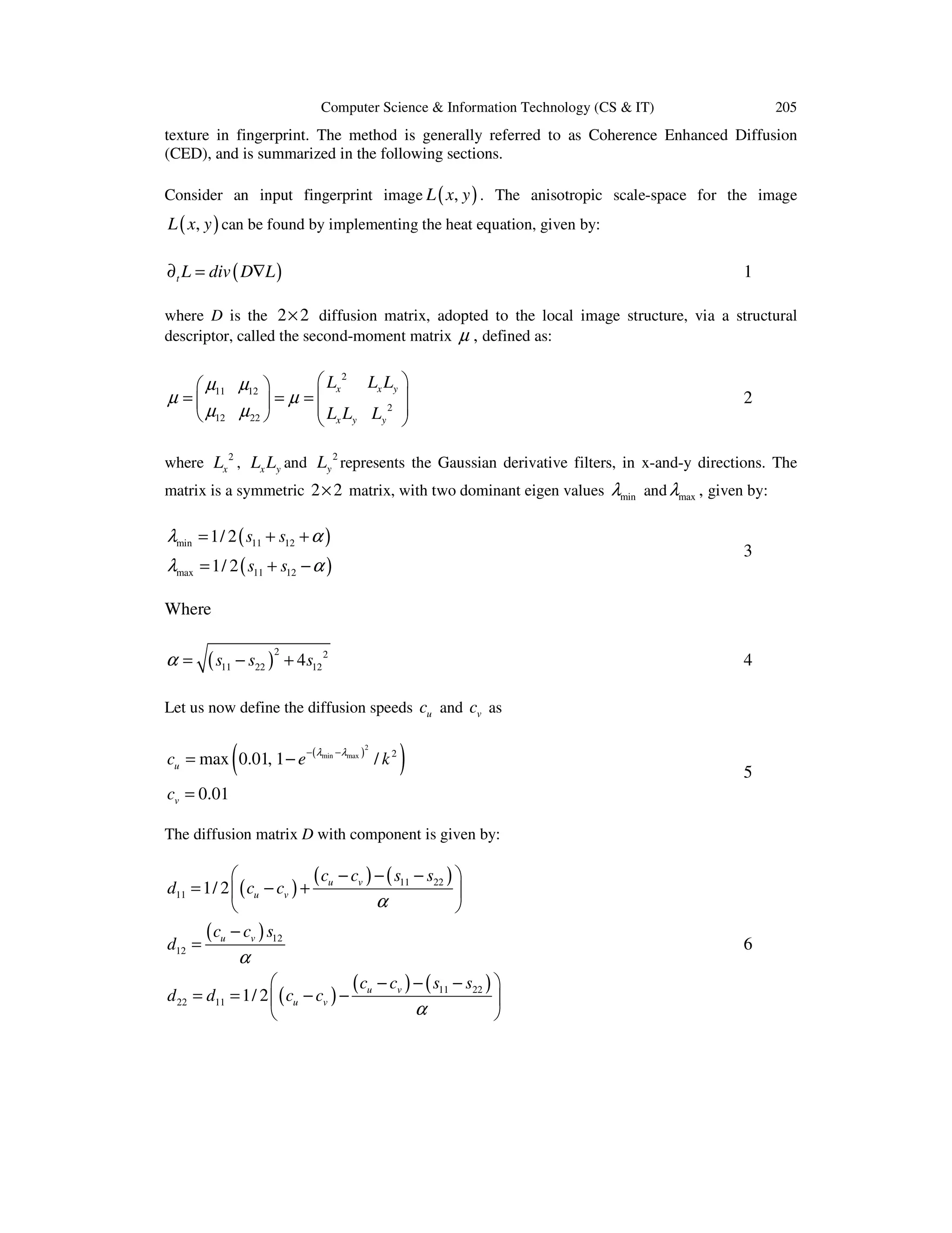 Computer Science & Information Technology (CS & IT)

205

texture in fingerprint. The method is generally referred to as Coherence Enhanced Diffusion
(CED), and is summarized in the following sections.
Consider an input fingerprint image L ( x, y ) . The anisotropic scale-space for the image

L ( x, y ) can be found by implementing the heat equation, given by:
∂ t L = div ( D∇L )

1

where D is the 2 × 2 diffusion matrix, adopted to the local image structure, via a structural
descriptor, called the second-moment matrix µ , defined as:

 Lx 2 Lx Ly 
 µ11 µ12 

µ =
=µ =
 Lx Ly Ly 2 
 µ12 µ 22 



2

where Lx 2 , Lx Ly and Ly 2 represents the Gaussian derivative filters, in x-and-y directions. The
matrix is a symmetric 2 × 2 matrix, with two dominant eigen values λmin and λmax , given by:

λmin = 1/ 2 ( s11 + s12 + α )

3

λmax = 1/ 2 ( s11 + s12 − α )
Where

α=

( s11 − s22 )

2

+ 4 s12 2

4

Let us now define the diffusion speeds cu and cv as

(

cu = max 0.01, 1 − e

− ( λmin − λmax )

2

/ k2

)

5

cv = 0.01
The diffusion matrix D with component is given by:


( c − c ) − ( s11 − s22 ) 
d11 = 1/ 2  ( cu − cv ) + u v

α


(c − c ) s
d12 = u v 12

α


( c − c ) − ( s11 − s22 ) 
d 22 = d11 = 1/ 2  ( cu − cv ) − u v

α



6

 