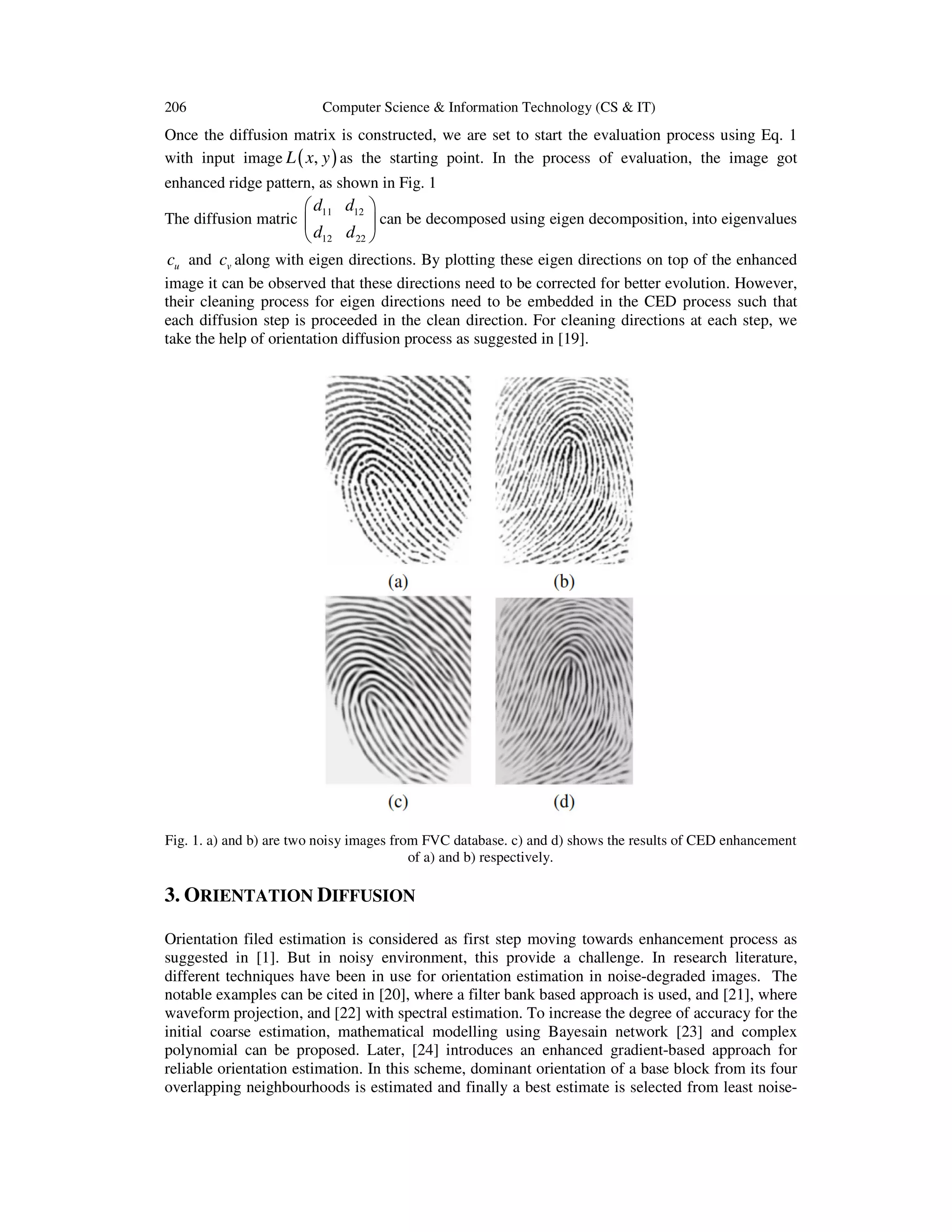 206

Computer Science & Information Technology (CS & IT)

Once the diffusion matrix is constructed, we are set to start the evaluation process using Eq. 1
with input image L ( x, y ) as the starting point. In the process of evaluation, the image got
enhanced ridge pattern, as shown in Fig. 1

 d11 d12 
 can be decomposed using eigen decomposition, into eigenvalues
 d12 d 22 

The diffusion matric 

cu and cv along with eigen directions. By plotting these eigen directions on top of the enhanced
image it can be observed that these directions need to be corrected for better evolution. However,
their cleaning process for eigen directions need to be embedded in the CED process such that
each diffusion step is proceeded in the clean direction. For cleaning directions at each step, we
take the help of orientation diffusion process as suggested in [19].

Fig. 1. a) and b) are two noisy images from FVC database. c) and d) shows the results of CED enhancement
of a) and b) respectively.

3. ORIENTATION DIFFUSION
Orientation filed estimation is considered as first step moving towards enhancement process as
suggested in [1]. But in noisy environment, this provide a challenge. In research literature,
different techniques have been in use for orientation estimation in noise-degraded images. The
notable examples can be cited in [20], where a filter bank based approach is used, and [21], where
waveform projection, and [22] with spectral estimation. To increase the degree of accuracy for the
initial coarse estimation, mathematical modelling using Bayesain network [23] and complex
polynomial can be proposed. Later, [24] introduces an enhanced gradient-based approach for
reliable orientation estimation. In this scheme, dominant orientation of a base block from its four
overlapping neighbourhoods is estimated and finally a best estimate is selected from least noise-

 