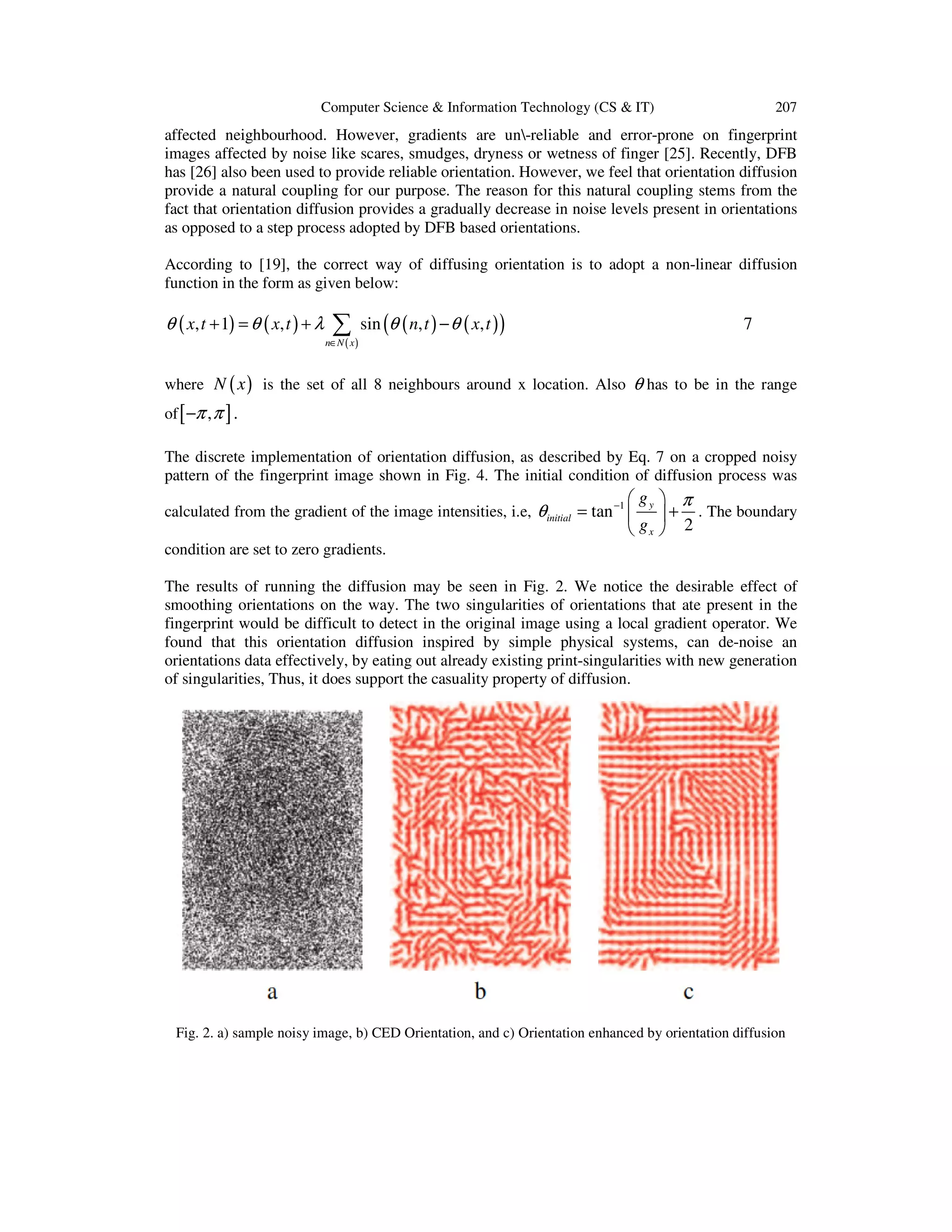 Computer Science & Information Technology (CS & IT)

207

affected neighbourhood. However, gradients are un-reliable and error-prone on fingerprint
images affected by noise like scares, smudges, dryness or wetness of finger [25]. Recently, DFB
has [26] also been used to provide reliable orientation. However, we feel that orientation diffusion
provide a natural coupling for our purpose. The reason for this natural coupling stems from the
fact that orientation diffusion provides a gradually decrease in noise levels present in orientations
as opposed to a step process adopted by DFB based orientations.
According to [19], the correct way of diffusing orientation is to adopt a non-linear diffusion
function in the form as given below:

θ ( x, t + 1) = θ ( x, t ) + λ

∑
n∈N ( x )

sin (θ ( n, t ) − θ ( x, t ) )

7

where N ( x ) is the set of all 8 neighbours around x location. Also θ has to be in the range
of [ −π , π ] .
The discrete implementation of orientation diffusion, as described by Eq. 7 on a cropped noisy
pattern of the fingerprint image shown in Fig. 4. The initial condition of diffusion process was

 gy  π
 + . The boundary
 gx  2

calculated from the gradient of the image intensities, i.e, θ initial = tan −1 
condition are set to zero gradients.

The results of running the diffusion may be seen in Fig. 2. We notice the desirable effect of
smoothing orientations on the way. The two singularities of orientations that ate present in the
fingerprint would be difficult to detect in the original image using a local gradient operator. We
found that this orientation diffusion inspired by simple physical systems, can de-noise an
orientations data effectively, by eating out already existing print-singularities with new generation
of singularities, Thus, it does support the casuality property of diffusion.

Fig. 2. a) sample noisy image, b) CED Orientation, and c) Orientation enhanced by orientation diffusion

 