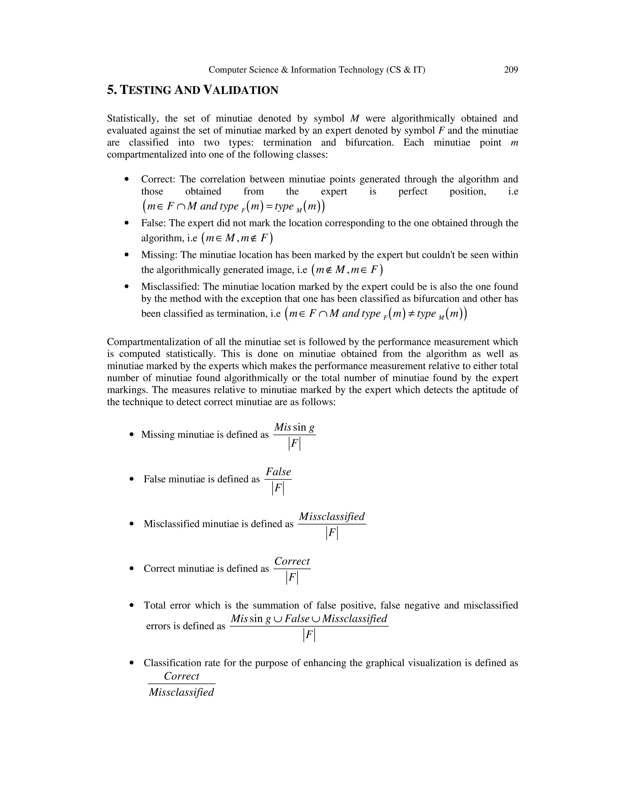 Computer Science & Information Technology (CS & IT)

209

5. TESTING AND VALIDATION
Statistically, the set of minutiae denoted by symbol M were algorithmically obtained and
evaluated against the set of minutiae marked by an expert denoted by symbol F and the minutiae
are classified into two types: termination and bifurcation. Each minutiae point m
compartmentalized into one of the following classes:
•

Correct: The correlation between minutiae points generated through the algorithm and
those
obtained
from
the
expert
is
perfect
position,
i.e

( m ∈ F ∩ M and type ( m ) = type ( m ) )
F

M

•

False: The expert did not mark the location corresponding to the one obtained through the
algorithm, i.e ( m ∈ M , m ∉ F )

•

Missing: The minutiae location has been marked by the expert but couldn't be seen within
the algorithmically generated image, i.e ( m ∉ M , m ∈ F )

•

Misclassified: The minutiae location marked by the expert could be is also the one found
by the method with the exception that one has been classified as bifurcation and other has
been classified as termination, i.e m ∈ F ∩ M and type F ( m ) ≠ type M ( m )

(

)

Compartmentalization of all the minutiae set is followed by the performance measurement which
is computed statistically. This is done on minutiae obtained from the algorithm as well as
minutiae marked by the experts which makes the performance measurement relative to either total
number of minutiae found algorithmically or the total number of minutiae found by the expert
markings. The measures relative to minutiae marked by the expert which detects the aptitude of
the technique to detect correct minutiae are as follows:
• Missing minutiae is defined as

• False minutiae is defined as

Mis sin g
F

False
F

• Misclassified minutiae is defined as

• Correct minutiae is defined as

Missclassified
F

Correct
F

• Total error which is the summation of false positive, false negative and misclassified
errors is defined as

Mis sin g ∪ False ∪ Missclassified
F

• Classification rate for the purpose of enhancing the graphical visualization is defined as

Correct
Missclassified

 