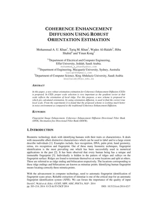 COHERENCE ENHANCEMENT
DIFFUSION USING ROBUST
ORIENTATION ESTIMATION
Mohammad A. U. Khan1, Tariq M. Khan2, Wadee Al-Halabi3, Hiba
Shahid4 and Yinan Kong5
1,4

Department of Electrical and Computer Engineering,
Effat University, Jeddah, Saudi Arabia.
mohammad_a_khan@yahoo.com

2,5

Department of Engineering, Macquarie University, Sydney, Australia
tariq045@gmail.com

3

Department of Computer Science, King Abdulaziz University, Saudi Arabia
wsalhalabi@kau.edu.sa

ABSTRACT
In this paper, a new robust orientation estimation for Coherence Enhancement Diffusion (CED)
is proposed. In CED, proper scale selection is very important as the gradient vector at that
scale reflects the orientation of local ridge. For this purpose, a new scheme is proposed in
which pre calculated orientation, by using orientation diffusion, is used to find the correct true
local scale. From the experiments it is found that the proposed scheme is working much better
in noisy environment as compared to the traditional Coherence Enhancement Diffusion.

KEYWORDS
Fingerprint Image Enhancement, Coherence Enhancement Diffusion Directional Filter Bank
(DFB), Decimation free Directional Filter Bank (DDFB).

1. INTRODUCTION
Biometric technology deals with identifying humans with their traits or characteristics. It deals
with measurable albeit distinctive characteristics which can be used to label and to a large extent
describe individuals [1]. Examples include, face recognition, DNA, palm print, hand geometry,
retina, iris recognition and fingerprint. Out of these many biometric techniques, fingerprint
identification is the most prevailing one which has been successfully used in numerical
applications in the past [2]. It has been observed that every human being has a unique and
immutable fingerprint [3]. Individually is hidden in the pattern of ridges and valleys on the
fingerprint surface. Ridges are found to terminate themselves at some locations and split at others.
These are referred to as ridge ending and bifurcation respectively. The locations corresponding to
these ridge endings and bifurcations are known as minutiae points. Identifying human fingerprint
means locating correctly these minutia points.
With the advancement in computer technology, need to automatic fingerprint identification of
fingerprint scans arises. Reliable extraction of minutiae is one of the critical step for an automatic
fingerprint identification system (AFIS). We can forsee the importance of the quality of input
David C. Wyld et al. (Eds) : CCSIT, SIPP, AISC, PDCTA, NLP - 2014
pp. 203–214, 2014. © CS & IT-CSCP 2014

DOI : 10.5121/csit.2014.4217

 
