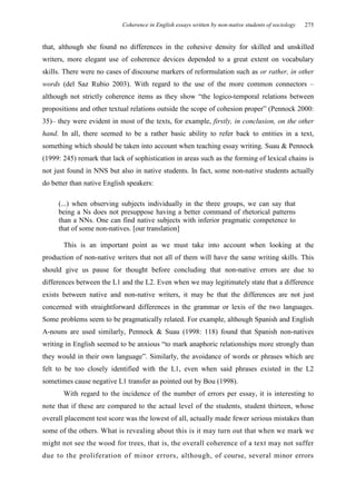 Coherence in English essays written by non-native students of sociology   275


that, although she found no differences in the cohesive density for skilled and unskilled
writers, more elegant use of coherence devices depended to a great extent on vocabulary
skills. There were no cases of discourse markers of reformulation such as or rather, in other
words (del Saz Rubio 2003). With regard to the use of the more common connectors –
although not strictly coherence items as they show “the logico-temporal relations between
propositions and other textual relations outside the scope of cohesion proper” (Pennock 2000:
35)– they were evident in most of the texts, for example, firstly, in conclusion, on the other
hand. In all, there seemed to be a rather basic ability to refer back to entities in a text,
something which should be taken into account when teaching essay writing. Suau & Pennock
(1999: 245) remark that lack of sophistication in areas such as the forming of lexical chains is
not just found in NNS but also in native students. In fact, some non-native students actually
do better than native English speakers:

     (...) when observing subjects individually in the three groups, we can say that
     being a Ns does not presuppose having a better command of rhetorical patterns
     than a NNs. One can find native subjects with inferior pragmatic competence to
     that of some non-natives. [our translation]

       This is an important point as we must take into account when looking at the
production of non-native writers that not all of them will have the same writing skills. This
should give us pause for thought before concluding that non-native errors are due to
differences between the L1 and the L2. Even when we may legitimately state that a difference
exists between native and non-native writers, it may be that the differences are not just
concerned with straightforward differences in the grammar or lexis of the two languages.
Some problems seem to be pragmatically related. For example, although Spanish and English
A-nouns are used similarly, Pennock & Suau (1998: 118) found that Spanish non-natives
writing in English seemed to be anxious “to mark anaphoric relationships more strongly than
they would in their own language”. Similarly, the avoidance of words or phrases which are
felt to be too closely identified with the L1, even when said phrases existed in the L2
sometimes cause negative L1 transfer as pointed out by Bou (1998).
       With regard to the incidence of the number of errors per essay, it is interesting to
note that if these are compared to the actual level of the students, student thirteen, whose
overall placement test score was the lowest of all, actually made fewer serious mistakes than
some of the others. What is revealing about this is it may turn out that when we mark we
might not see the wood for trees, that is, the overall coherence of a text may not suffer
due to the proliferation of minor errors, although, of course, several minor errors
 