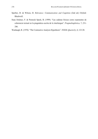 278                                                ROLAND PEARSON & BARRY PENNOCK SPECK


Sperber, D. & Wilson, D. Relevance: Communication and Cognition (2nd ed.) Oxford:
      Blackwell.
Suau Jiménez, F. & Pennock Speck, B. (1999). “Las cadenas léxicas como exponentes de
      coherencia textual en la pragmática escrita de la interlengua”. Pragmalingüística, 7, 231-
      246.
Wardaugh, R. (1970). “The Contrastive Analysis Hypothesis”. TESOL Quarterly, 4, 123-30.
 
