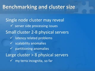 Benchmarking and cluster size
Single node cluster may reveal
 server side processing issues
Small cluster 2-8 physical servers
 latency related problems
 scalability anomalies
 partitioning anomalies
Large cluster > 8 physical servers
 my terra incognita, so far
 