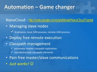 Automation – Game changer
NanoCloud - http://code.google.com/p/gridkit/wiki/NanoCloudTutorial
• Managing slave nodes
 in-process, local JVM process, remote JVM process
• Deploy free remote execution
• Classpath management
 automatic master classpath replication
 include/exclude classpath elements
• Pain free master/slave communications
• Just works! 
 