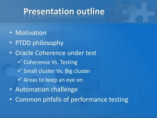 Presentation outline
• Motivation
• PTDD philosophy
• Oracle Coherence under test
 Coherence Vs. Testing
 Small cluster Vs. Big cluster
 Areas to keep an eye on
• Automation challenge
• Common pitfalls of performance testing
 