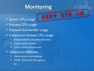 Monitoring
 Server CPU usage
 Process CPU usage
 Network bandwidth usage
 Coherence threads CPU usage
 Packet Publisher/Speaker/Receiver
 Cache service thread
 Cache service thread pool
 Coherence MBeans
 Cache service task backlog
 TCMP, *Extend IO throughput
etc
 