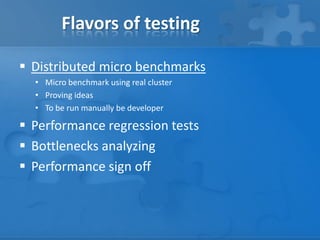 Flavors of testing
 Distributed micro benchmarks
• Micro benchmark using real cluster
• Proving ideas
• To be run manually be developer
 Performance regression tests
 Bottlenecks analyzing
 Performance sign off
 