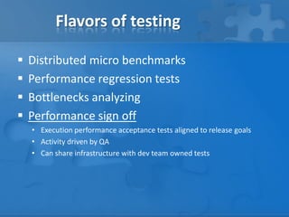 Flavors of testing
 Distributed micro benchmarks
 Performance regression tests
 Bottlenecks analyzing
 Performance sign off
• Execution performance acceptance tests aligned to release goals
• Activity driven by QA
• Can share infrastructure with dev team owned tests
 