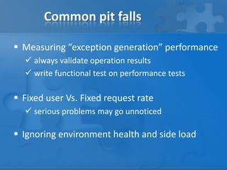 Common pit falls
 Measuring “exception generation” performance
 always validate operation results
 write functional test on performance tests
 Fixed user Vs. Fixed request rate
 serious problems may go unnoticed
 Ignoring environment health and side load
 