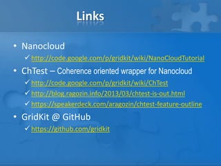 Links
• Nanocloud
 http://code.google.com/p/gridkit/wiki/NanoCloudTutorial
• ChTest – Coherence oriented wrapper for Nanocloud
 http://code.google.com/p/gridkit/wiki/ChTest
 http://blog.ragozin.info/2013/03/chtest-is-out.html
 https://speakerdeck.com/aragozin/chtest-feature-outline
• GridKit @ GitHub
 https://github.com/gridkit
 