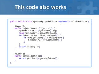 This code also works
public static class MyNextExpiryExtractor implements ValueExtractor {
@Override
public Object extract(Object obj) {
MyPorfolio pf = (MyPorfolio) obj;
long nextExpiry = Long.MAX_VALUE;
for(MyOption opt: pf.getOptions()) {
if (opt.getExpiry() < nextExpiry) {
nextExpiry = opt.getExpiry();
}
}
return nextExpiry;
}
@Override
public String toString() {
return getClass().getSimpleName();
}
}
 