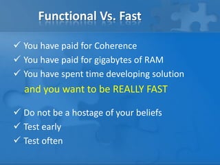 Functional Vs. Fast
 You have paid for Coherence
 You have paid for gigabytes of RAM
 You have spent time developing solution
and you want to be REALLY FAST
 Do not be a hostage of your beliefs
 Test early
 Test often
 