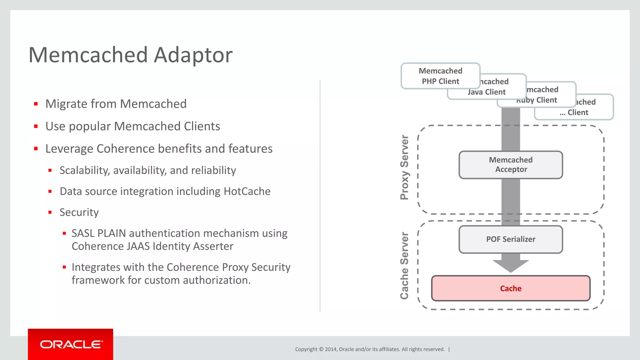 Copyright © 2014, Oracle and/or its affiliates. All rights reserved. | 
Memcached Adaptor 
 Migrate from Memcached 
 Use popular Memcached Clients 
 Leverage Coherence benefits and features 
 Scalability, availability, and reliability 
 Data source integration including HotCache 
 Security 
 SASL PLAIN authentication mechanism using 
Coherence JAAS Identity Asserter 
 Integrates with the Coherence Proxy Security 
framework for custom authorization. 
Memcached 
Ruby Client 
Memcached 
… Client 
Memcached 
Acceptor 
POF Serializer 
Cache 
Cache Server Proxy Server 
Memcached 
Java Client 
Memcached 
PHP Client 
 