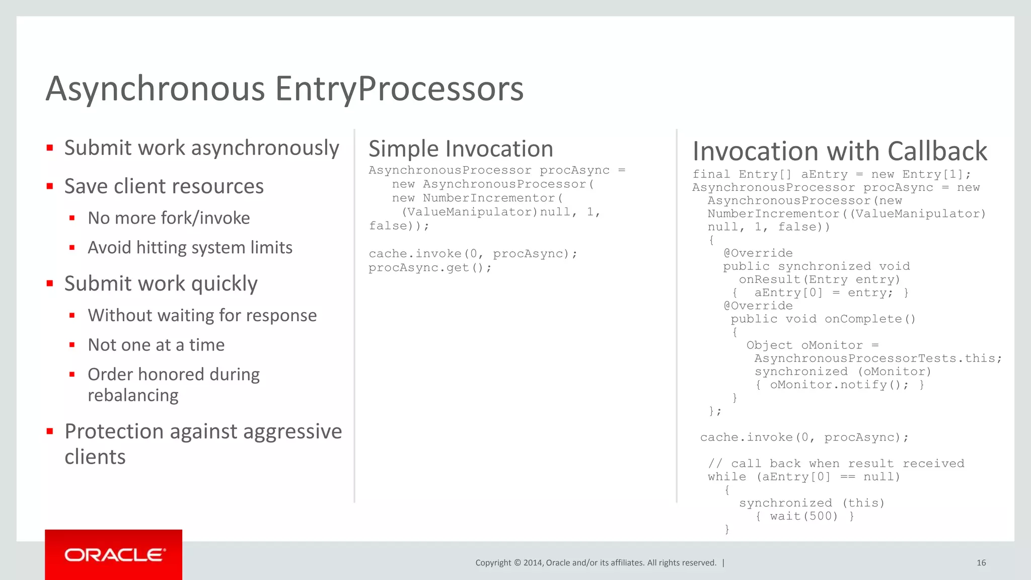 Invocation with Callback 
final Entry[] aEntry = new Entry[1]; 
AsynchronousProcessor procAsync = new 
AsynchronousProcessor(new 
NumberIncrementor((ValueManipulator) 
null, 1, false)) 
{ 
Copyright © 2014, Oracle and/or its affiliates. All rights reserved. | 
 Submit work asynchronously 
 Save client resources 
 No more fork/invoke 
 Avoid hitting system limits 
 Submit work quickly 
 Without waiting for response 
 Not one at a time 
 Order honored during 
rebalancing 
 Protection against aggressive 
clients 
Simple Invocation 
AsynchronousProcessor procAsync = 
new AsynchronousProcessor( 
new NumberIncrementor( 
(ValueManipulator)null, 1, 
false)); 
cache.invoke(0, procAsync); 
procAsync.get(); 
16 
@Override 
public synchronized void 
onResult(Entry entry) 
{ aEntry[0] = entry; } 
@Override 
public void onComplete() 
{ 
Object oMonitor = 
AsynchronousProcessorTests.this; 
synchronized (oMonitor) 
{ oMonitor.notify(); } 
} 
}; 
cache.invoke(0, procAsync); 
// call back when result received 
while (aEntry[0] == null) 
{ 
synchronized (this) 
{ wait(500) } 
} 
Asynchronous EntryProcessors 
 