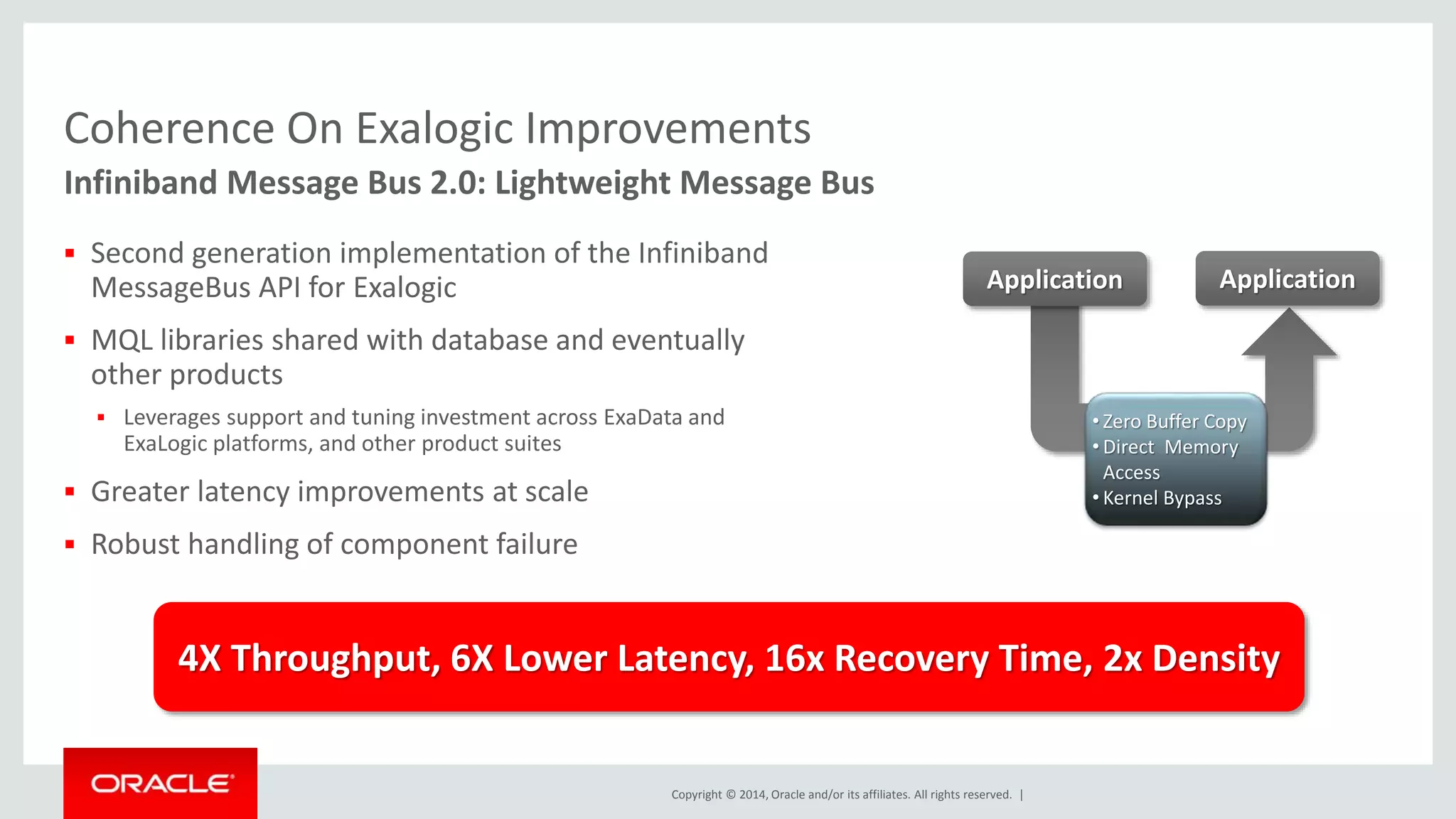 Coherence On Exalogic Improvements 
Infiniband Message Bus 2.0: Lightweight Message Bus 
 Second generation implementation of the Infiniband 
MessageBus API for Exalogic 
 MQL libraries shared with database and eventually 
other products 
 Leverages support and tuning investment across ExaData and 
Copyright © 2014, Oracle and/or its affiliates. All rights reserved. | 
ExaLogic platforms, and other product suites 
 Greater latency improvements at scale 
 Robust handling of component failure 
Application 
Application 
• Zero Buffer Copy 
• Direct Memory 
Access 
• Kernel Bypass 
4X Throughput, 6X Lower Latency, 16x Recovery Time, 2x Density 
 