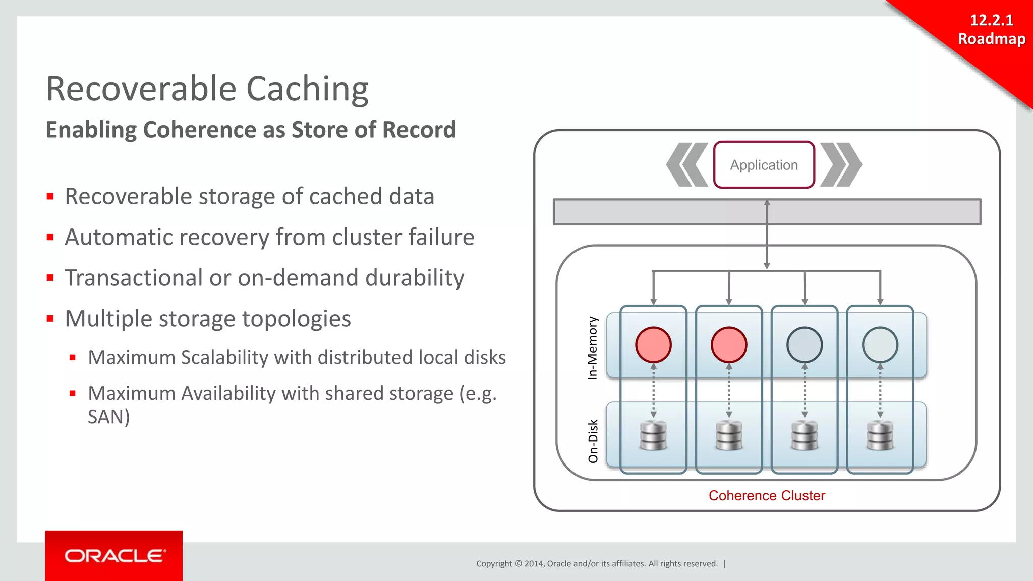 Copyright © 2014, Oracle and/or its affiliates. All rights reserved. | 
Recoverable Caching 
Enabling Coherence as Store of Record 
 Recoverable storage of cached data 
 Automatic recovery from cluster failure 
 Transactional or on-demand durability 
 Multiple storage topologies 
 Maximum Scalability with distributed local disks 
 Maximum Availability with shared storage (e.g. 
SAN) 
Application 
Coherence Cluster 
On-Disk In-Memory 
12.2.1 
Roadmap 
 