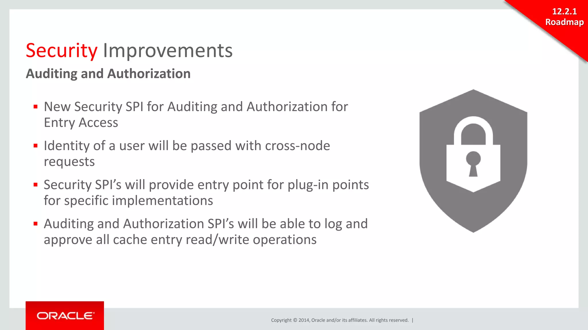 Copyright © 2014, Oracle and/or its affiliates. All rights reserved. | 
Security Improvements 
Auditing and Authorization 
 New Security SPI for Auditing and Authorization for 
Entry Access 
 Identity of a user will be passed with cross-node 
requests 
 Security SPI’s will provide entry point for plug-in points 
for specific implementations 
 Auditing and Authorization SPI’s will be able to log and 
approve all cache entry read/write operations 
12.2.1 
Roadmap 
 