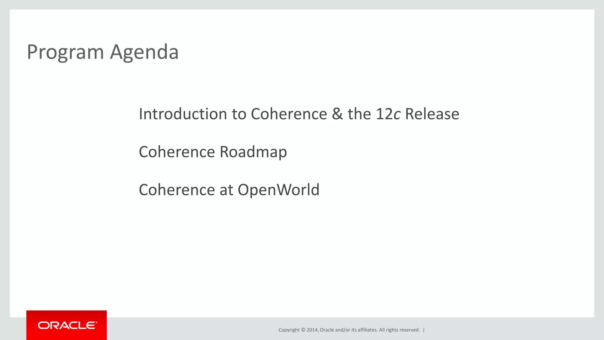 Copyright © 2014, Oracle and/or its affiliates. All rights reserved. | 
Program Agenda 
Introduction to Coherence & the 12c Release 
Coherence Roadmap 
Coherence at OpenWorld 
 