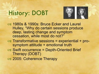 History: DOBT
 1980s & 1990s: Bruce Ecker and Laurel
  Hulley, “Why do certain sessions produce
  deep, lasting change and symptom
  cessation, while most do not?”
 Transformative sessions = experiential + pro-
  symptom attitude + emotional truth
 Swift occurrence = Depth-Oriented Brief
  Therapy (DOBT)
 2005: Coherence Therapy
 