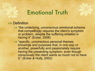 Emotional Truth
 Definition
    “the underlying, unconscious emotional schema
     that compellingly requires the client’s symptom
     or problem, despite the suffering entailed in
     having it” (Ecker, 2008)
    “specific, unconscious personal themes,
     knowings and purposes that, in one way or
     another, powerfully and passionately require
     having the presenting symptom, even though
     consciously the client wants so much not to have
     it.” (Ecker & Hully, 2002)
 