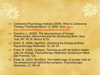  Coherence Psychology Institute (2009). What Is Coherence
  Therapy? Retrieved March 14, 2009, from http://
  www.coherencetherapy.org/discover/what.htm
 Cozolino, L. (2008). The Neuroscience of Human
  Relationships: Attachment and the Developing Brain. New
  York, NY: W. W. Norton & Co.
 Ecker. B. (2008, Sep/Oct). Unlocking the Emotional Brain.
  Psychotherapy Networker, 32, 42–47.
 Ecker, B. (2006, October). Teaming up with the brain’s hidden
  rules for change. Psychotherapy Networker Symposium West,
  San Franciso, CA.
 Ecker, B. (2003, Nov/Dec). The hidden logic of anxiety: look for
  the emotional truth behind the symptom. Psychotherapy
  Networker, 27, 38–43.
 