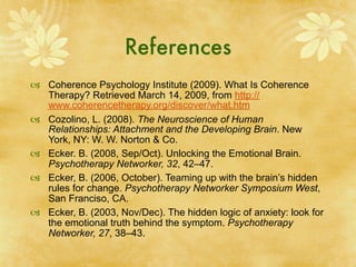 References
 Coherence Psychology Institute (2009). What Is Coherence
  Therapy? Retrieved March 14, 2009, from http://
  www.coherencetherapy.org/discover/what.htm
 Cozolino, L. (2008). The Neuroscience of Human
  Relationships: Attachment and the Developing Brain. New
  York, NY: W. W. Norton & Co.
 Ecker. B. (2008, Sep/Oct). Unlocking the Emotional Brain.
  Psychotherapy Networker, 32, 42–47.
 Ecker, B. (2006, October). Teaming up with the brain’s hidden
  rules for change. Psychotherapy Networker Symposium West,
  San Franciso, CA.
 Ecker, B. (2003, Nov/Dec). The hidden logic of anxiety: look for
  the emotional truth behind the symptom. Psychotherapy
  Networker, 27, 38–43.
 