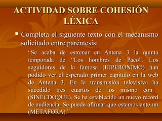ACTIVIDAD SOBRE COHESIÓNACTIVIDAD SOBRE COHESIÓN
LÉXICALÉXICA
 Completa el siguiente texto con el mecanismoCompleta el siguiente texto con el mecanismo
solicitado entre paréntesis:solicitado entre paréntesis:
““Se acaba de estrenar en Antena 3 la quintaSe acaba de estrenar en Antena 3 la quinta
temporada detemporada de ““Los hombres de PacoLos hombres de Paco””.. LosLos
seguidores de la famosaseguidores de la famosa (HIPERÓNIMO)(HIPERÓNIMO) hanhan
podido ver el esperado primer capítulo en la webpodido ver el esperado primer capítulo en la web
de Antena 3. En la transmisión televisiva hade Antena 3. En la transmisión televisiva ha
sucedido tres cuartos de los mismo consucedido tres cuartos de los mismo con
(SINÉCDOQUE). Se ha establecido un nuevo récord(SINÉCDOQUE). Se ha establecido un nuevo récord
de audiencia. Se puede afirmar que estamos ante unde audiencia. Se puede afirmar que estamos ante un
(METÁFORA).(METÁFORA).””
 