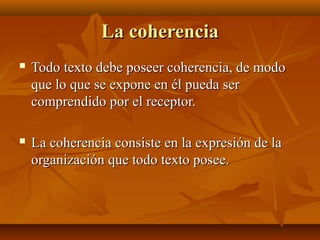 La coherenciaLa coherencia
 Todo texto debe poseer coherencia, de modoTodo texto debe poseer coherencia, de modo
que lo que se expone en él pueda serque lo que se expone en él pueda ser
comprendido por el receptor.comprendido por el receptor.
 La coherencia consiste en la expresión de laLa coherencia consiste en la expresión de la
organización que todo texto posee.organización que todo texto posee.
 