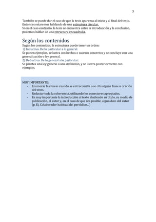 3
También se puede dar el caso de que la tesis aparezca al inicio y al final del texto.
Entonces estaremos hablando de una estructura circular.
Si en el caso contrario, la tesis se encuentra entre la introducción y la conclusión,
podemos hablar de una estructura encuadrada.

Según los contenidos
Según los contenidos, la estructura puede tener un orden:
1) Inductivo. De lo particular a lo general:
Se ponen ejemplos, se lustra con hechos o sucesos concretos y se concluye con una
generalización o ley general.
2) Deductivo. De lo general a lo particular:
Se plantea una ley general o una definición, y se ilustra posteriormente con
ejemplos.

MUY IMPORTANTE:
- Enumerar las líneas cuando se entrecomilla o se cita alguna frase u oración
del texto.
- Redactar toda la coherencia, utilizando los conectores apropiados.
- Es muy importante la introducción al texto aludiendo su título, su medio de
publicación, el autor y, en el caso de que sea posible, algún dato del autor
(p. Ej. Colaborador habitual del periódico…)

 