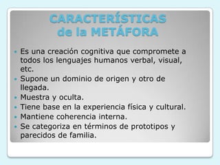 CARACTERÍSTICAS
de la METÁFORA
 Es una creación cognitiva que compromete a
todos los lenguajes humanos verbal, visual,
etc.
 Supone un dominio de origen y otro de
llegada.
 Muestra y oculta.
 Tiene base en la experiencia física y cultural.
 Mantiene coherencia interna.
 Se categoriza en términos de prototipos y
parecidos de familia.
 