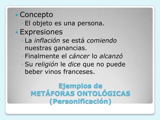 Ejemplos de
METÁFORAS ONTOLÓGICAS
(Personificación)
 Concepto
◦ El objeto es una persona.
 Expresiones
◦ La inflación se está comiendo
nuestras ganancias.
◦ Finalmente el cáncer lo alcanzó
◦ Su religión le dice que no puede
beber vinos franceses.
 