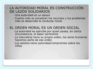  LA AUTORIDAD MORAL ES CONSTRUCCIÓN
DE LAZOS SOLIDARIOS
 Una autoridad es un apoyo
 Cuanto más se socializan los recursos y los problemas
más se desarrolla la conducta moral
 EL ORDEN MORAL ES UN ORDEN SOCIAL
 La autoridad es ejercida por quien posea, en cierta
circunstancia, el saber pertinente
 La naturaleza tiene su propio orden, los seres humanos
hacemos parte de ese orden
 Los adultos tiene autoridad/compromiso sobre los
niños
 