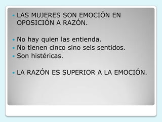  LAS MUJERES SON EMOCIÓN EN
OPOSICIÓN A RAZÓN.
 No hay quien las entienda.
 No tienen cinco sino seis sentidos.
 Son histéricas.
 LA RAZÓN ES SUPERIOR A LA EMOCIÓN.
 