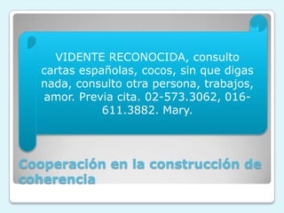 Cooperación en la construcción de
coherencia
VIDENTE RECONOCIDA, consulto
cartas españolas, cocos, sin que digas
nada, consulto otra persona, trabajos,
amor. Previa cita. 02-573.3062, 016-
611.3882. Mary.
 