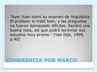 COHERENCIA POR MARCO
 “Ayer Juan tomó su examen de lingüística.
El profesor lo trató bien, y las preguntas
no fueron demasiado difíciles. Recibió una
buena nota, así que podrá terminar sus
estudios muy pronto.” (Van Dijk, 1989,
p.40)
 