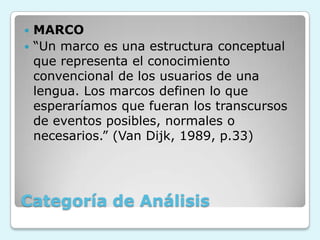 Categoría de Análisis
 MARCO
 “Un marco es una estructura conceptual
que representa el conocimiento
convencional de los usuarios de una
lengua. Los marcos definen lo que
esperaríamos que fueran los transcursos
de eventos posibles, normales o
necesarios.” (Van Dijk, 1989, p.33)
 