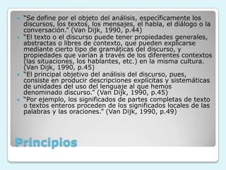 Principios
 “Se define por el objeto del análisis, específicamente los
discursos, los textos, los mensajes, el habla, el diálogo o la
conversación.” (Van Dijk, 1990, p.44)
 “El texto o el discurso puede tener propiedades generales,
abstractas o libres de contexto, que pueden explicarse
mediante cierto tipo de gramáticas del discurso, y
propiedades que varían a través de los diferentes contextos
(las situaciones, los hablantes, etc.) en la misma cultura.
(Van Dijk, 1990, p.45)
 “El principal objetivo del análisis del discurso, pues,
consiste en producir descripciones explícitas y sistemáticas
de unidades del uso del lenguaje al que hemos
denominado discurso.” (Van Dijk, 1990, p.45)
 “Por ejemplo, los significados de partes completas de texto
o textos enteros proceden de los significados locales de las
palabras y las oraciones.” (Van Dijk, 1990, p.49)
 