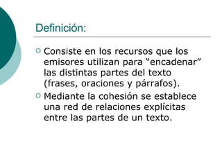Definición: Consiste en los recursos que los emisores utilizan para “encadenar” las distintas partes del texto (frases, oraciones y párrafos). Mediante la cohesión se establece una red de relaciones explícitas entre las partes de un texto. 